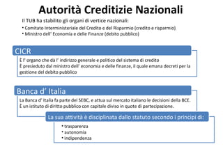 Autorità Creditizie Nazionali
Il TUB ha stabilito gli organi di vertice nazionali:
• Comitato Interministeriale del Credito e del Risparmio (credito e risparmio)
• Ministro dell’ Economia e delle Finanze (debito pubblico)
CICR
È l’ organo che dà l’ indirizzo generale e politico del sistema di credito
È presieduto dal ministro dell’ economia e delle finanze, il quale emana decreti per la
gestione del debito pubblico
Banca d’ Italia
La Banca d’ Italia fa parte del SEBC, e attua sul mercato italiano le decisioni della BCE.
È un istituto di diritto pubblico con capitale diviso in quote di partecipazione.
• trasparenza
• autonomia
• indipendenza
La sua attività è disciplinata dallo statuto secondo i principi di:
 