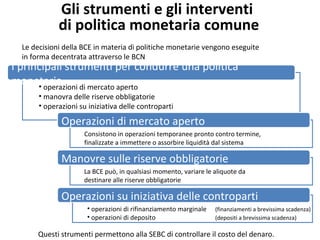 Gli strumenti e gli interventi
di politica monetaria comune
Le decisioni della BCE in materia di politiche monetarie vengono eseguite
in forma decentrata attraverso le BCN
I principali strumenti per condurre una politica
monetaria• operazioni di mercato aperto
• manovra delle riserve obbligatorie
• operazioni su iniziativa delle controparti
Operazioni di mercato aperto
Consistono in operazioni temporanee pronto contro termine,
finalizzate a immettere o assorbire liquidità dal sistema
Manovre sulle riserve obbligatorie
La BCE può, in qualsiasi momento, variare le aliquote da
destinare alle riserve obbligatorie
Operazioni su iniziativa delle controparti
• operazioni di rifinanziamento marginale (finanziamenti a brevissima scadenza)
• operazioni di deposito (depositi a brevissima scadenza)
Questi strumenti permettono alla SEBC di controllare il costo del denaro.
 
