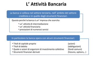 L’ Attività Bancaria
Questo perché la banca è un’ impresa che esercita:
La banca si colloca nel settore terziario, nell’ ambito del settore
creditizio e in quello degli strumenti finanziari.
• un’ attività di intermediazione
• un’ attività finanziaria
• prestazioni di numerosi servizi
In particolare la banca opera con alcuni strumenti finanziari:
• Titoli di capitale proprio (azioni)
• Titoli di debito (obbligazioni)
• Quote o azioni di organismi di investimento collettivo (fondi comuni)
• Strumenti finanziari derivati (futures, options,..)
 