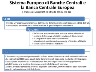 Sistema Europeo di Banche Centrali e
la Banca Centrale Europea
Il Trattato di Maastricht ha istituito il SEBC e la BCE
SEBC
Il SEBC è un’ organizzazione formata dall’insieme delle Banche Centrali Nazionali, o BCN, dell’ UE.
Il suo compito è di emettere la moneta unica e di gestire la politica monetaria.
Funzioni:
• definizione e attuazione delle politiche monetarie comuni
• gestione delle riserve ufficiali in valuta degli Stati membri
• lo svolgimento delle operazioni in cambi
• attuazione di un sistema di pagamento efficiente e affidabile
• raccolta di informazioni statistiche
BCE
È il massimo organismo di gestione della politica monetaria comune con funzione di assicurare
che i compiti del SEBC siano assolti dalle Banche Centrali Nazionali o mediante attività proprie.
Il suo capitale è ripartito tra le BCN secondo il PIL dei singoli Paesi e la loro popolazione.
Alla BCE svolge una funzione decisionale, mentre le BCN quelli operativi.
Alla BCE è vietato concedere prestiti a organismi comunitari, amministrazioni locali o altri enti
pubblici e di acquistarne i titoli di debito.
 