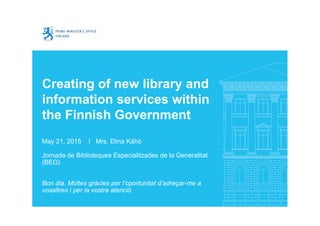 Creating of new library and
information services within
the Finnish Government
May 21, 2015 I Mrs. Elina Kähö
Jornada de Biblioteques Especialitzades de la Generalitat
(BEG)
Bon dia. Moltes gràcies per l’oportunitat d’adreçar-me a
vosaltres i per la vostra atenció
 