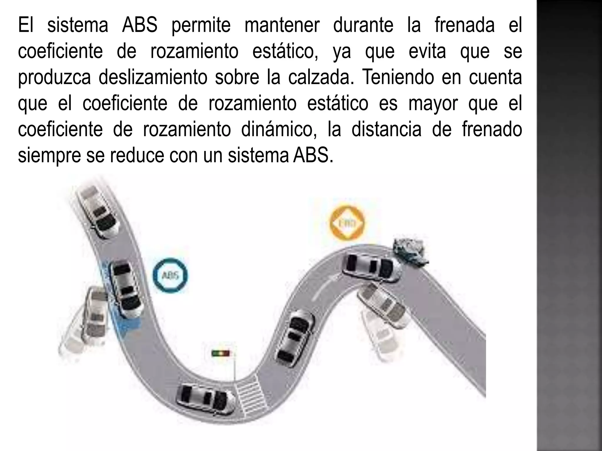 El sistema ABS permite mantener durante la frenada el
coeficiente de rozamiento estático, ya que evita que se
produzca deslizamiento sobre la calzada. Teniendo en cuenta
que el coeficiente de rozamiento estático es mayor que el
coeficiente de rozamiento dinámico, la distancia de frenado
siempre se reduce con un sistema ABS.
 
