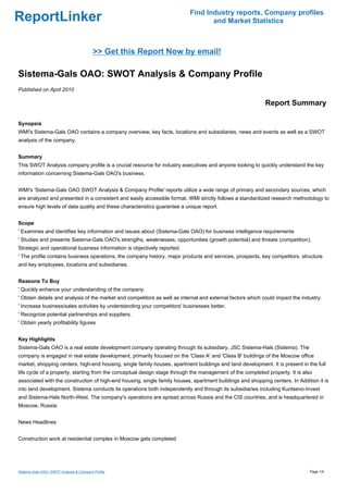 Find Industry reports, Company profiles
ReportLinker                                                                      and Market Statistics



                                          >> Get this Report Now by email!

Sistema-Gals OAO: SWOT Analysis & Company Profile
Published on April 2010

                                                                                                            Report Summary

Synopsis
WMI's Sistema-Gals OAO contains a company overview, key facts, locations and subsidiaries, news and events as well as a SWOT
analysis of the company.


Summary
This SWOT Analysis company profile is a crucial resource for industry executives and anyone looking to quickly understand the key
information concerning Sistema-Gals OAO's business.


WMI's 'Sistema-Gals OAO SWOT Analysis & Company Profile' reports utilize a wide range of primary and secondary sources, which
are analyzed and presented in a consistent and easily accessible format. WMI strictly follows a standardized research methodology to
ensure high levels of data quality and these characteristics guarantee a unique report.


Scope
' Examines and identifies key information and issues about (Sistema-Gals OAO) for business intelligence requirements
' Studies and presents Sistema-Gals OAO's strengths, weaknesses, opportunities (growth potential) and threats (competition).
Strategic and operational business information is objectively reported.
' The profile contains business operations, the company history, major products and services, prospects, key competitors, structure
and key employees, locations and subsidiaries.


Reasons To Buy
' Quickly enhance your understanding of the company.
' Obtain details and analysis of the market and competitors as well as internal and external factors which could impact the industry.
' Increase business/sales activities by understanding your competitors' businesses better.
' Recognize potential partnerships and suppliers.
' Obtain yearly profitability figures


Key Highlights
Sistema-Gals OAO is a real estate development company operating through its subsidiary, JSC Sistema-Hals (Sistema). The
company is engaged in real estate development, primarily focused on the 'Class A' and 'Class B' buildings of the Moscow office
market, shopping centers, high-end housing, single family houses, apartment buildings and land development. It is present in the full
life cycle of a property, starting from the conceptual design stage through the management of the completed property. It is also
associated with the construction of high-end housing, single family houses, apartment buildings and shopping centers. In Addition it is
into land development. Sistema conducts its operations both independently and through its subsidiaries including Kuntsevo-Invest
and Sistema-Hals North-West. The company's operations are spread across Russia and the CIS countries, and is headquartered in
Moscow, Russia.


News Headlines


Construction work at residential complex in Moscow gets completed




Sistema-Gals OAO: SWOT Analysis & Company Profile                                                                              Page 1/4
 