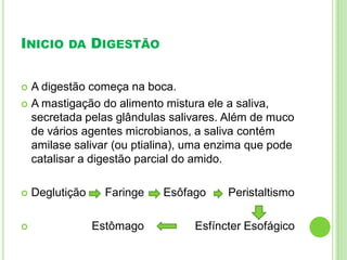 INICIO DA DIGESTÃO
 A digestão começa na boca.
 A mastigação do alimento mistura ele a saliva,
secretada pelas glândulas salivares. Além de muco
de vários agentes microbianos, a saliva contém
amilase salivar (ou ptialina), uma enzima que pode
catalisar a digestão parcial do amido.
 Deglutição Faringe Esôfago Peristaltismo
 Estômago Esfíncter Esofágico
 
