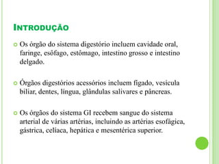 INTRODUÇÃO
 Os órgão do sistema digestório incluem cavidade oral,
faringe, esôfago, estômago, intestino grosso e intestino
delgado.
 Órgãos digestórios acessórios incluem fígado, vesícula
biliar, dentes, língua, glândulas salivares e pâncreas.
 Os órgãos do sistema GI recebem sangue do sistema
arterial de várias artérias, incluindo as artérias esofágica,
gástrica, celíaca, hepática e mesentérica superior.
 