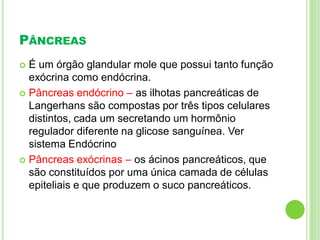 PÂNCREAS
 É um órgão glandular mole que possui tanto função
exócrina como endócrina.
 Pâncreas endócrino – as ilhotas pancreáticas de
Langerhans são compostas por três tipos celulares
distintos, cada um secretando um hormônio
regulador diferente na glicose sanguínea. Ver
sistema Endócrino
 Pâncreas exócrinas – os ácinos pancreáticos, que
são constituídos por uma única camada de células
epiteliais e que produzem o suco pancreáticos.
 