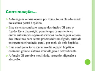 CONTINUAÇÃO...
 A drenagem venosa ocorre por veias, todas elas drenando
no sistema portal hepático.
 Esse sistema conduz o sangue dos órgãos GI para o
fígado. Essa disposição permite que os nutrientes e
outras substâncias sejam absorvidas na drenagem venosa
dos intestinos para serem processados no fígado, antes de
entrarem na circulação geral, por meio da veia hepática.
 Essa configuração vascular auxilia o papel hepático
como um grande sistema imunológico e detoxificante.
 A função GI envolve motilidade, secreção, digestão e
absorção.
 
