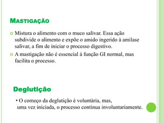 MASTIGAÇÃO
 Mistura o alimento com o muco salivar. Essa ação
subdivide o alimento e expõe o amido ingerido à amilase
salivar, a fim de iniciar o processo digestivo.
 A mastigação não é essencial à função GI normal, mas
facilita o processo.
Deglutição
• O começo da deglutição é voluntária, mas,
uma vez iniciada, o processo continua involuntariamente.
 