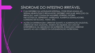 SÍNDROME DO INTESTINO IRRITÁVEL
 É UM DISTÚRBIO DA MOTILIDADE INTESTINAL, PODE ESTAR LIGADA AO
SISTEMA NEUROLÓGICO REGULADOR, DISTÚRBIO VASCULAR, INFECÇÃO OU
IRRITAÇÃO. MAIS COMUM EM MULHERES, ESTRESSE, FATORES
PSICOLÓGICOS, DEPRESSÃO, ANSIEDADE, ALIMENTOS ESTIMULADORES,
CONSUMO DE ÁLCOOL , FUMO , ETC.
 AÇÕES DA ENFERMAGEM: ORIENTAR QUANTO A ALIMENTAÇÃO SAUDÁVEL,
HÁBITOS DE VIDA SAUDÁVEL, INGESTA DE LÍQUIDOS, EM CASO DE
INTERFERÊNCIA NA ABSORÇÃO DE NUTRIENTES, É INDICADO ORIENTAR
QUANTO AO USO CORRETO DA SUPLEMENTAÇÃO NUTRICIONAL
 