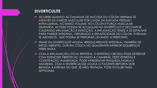 DIVERTICULITE
 OCORRE QUANDO AS CAMADAS DE MUCOSA DO CÓLON HERNIAM SE
ATRAVÉS DA PAREDE MUSCULAR POR CAUSA DA ELEVADA PRESSÃO
INTRALUMINAL, NO BAIXO VOLUME NO CÓLON E FORÇA MUSCULAR
DIMINUÍDA. AS FEZES PODEM SE ACUMULAR NO DIVERTÍCULO E DECOMPOR
CAUSANDO INFLAMAÇÃO E INFECÇÃO. A INFLAMAÇÃO TENDE A SE ESPALHAR
PARA PAREDE INTESTINAL, ORIGINADO A ESPASTICIDADE DO CÓLON. FORMAM
SE ABCESSOS , QUE PODEM SE PERFURAR, LEVANDO A PERITONITE.
 SINAIS DA DIVERTICULITE AGUDA: IRREGULARIDADE INTESTINAL, DIARRÉIA DE
INÍCIO ABRUPTO, DOR RM CÓLICA NO QUADRANTE INFERIOR ESQUERDO E
FEBRE BAIXA.
 COM A INFLAMAÇÃO LOCAL REPETIDA, O INTESTINO GROSSO PODE ESTREITAR
COM ESTENOSES FIBRÓTICAS, LEVANDO A CAIMBRAS, FEZES ESTREITAS E
CONSTIPAÇÃO AUMENTADA. PODE APRESENTAR FRAQUEZA,FADIGA E
ANOREXIA. COM A DIVERTICULOSE AGUDA O PACIENTE REPORTA DOR
BRANDA A INTENSA NO QUE SE NÃO TRATADA, PODE EVOLUIR PARA
SEPTICEMIA
 