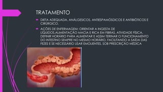 TRATAMENTO
 DIETA ADEQUADA, ANÁLGESICOS, ANTIESPAMÓSDICOS E ANTIBIÓTICOS E
CIRÚRGICO.
 AÇÕES DE ENFERMAGEM: ORIENTAR A INGESTA DE
LÍQUIDOS,ALIMENTAÇÃO MACIA E RICA EM FIBRAS, ATIVIDADE FÍSICA,
DEFINIR HORÁRIO PARA ALIMENTAR E ASSIM TERINAR O FUNCIONAMENTO
DO INTESTINO SEMPRE NO MESMO HORÁRIO, FACILITANDO A SAÍDA DAS
FEZES E SE NECESSÁRIO USAR EMOLIENTES, SOB PRESCRIÇÃO MÉDICA
 