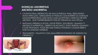DOENÇAS ANORRETAIS
ABCESSO ANORRETAL
 CAUSADO PELA OBSTRUÇÃO DE UMA GLÂNDULA ANAL, RESULTANDO
NUMA INFECÇÃO. GERALMENTE AS PESSOAS COM ENTERITE OU DOENÇAS
IMUNOSUPRESSORAS( AIDS) ESTÃO MAIS SUCEPTÍVEIS A DESEVOLVER ESTE
ABCESSO , QUE POSTERIORMENTE PODE SE TORNAR EM UMA FÍSTULA.
 SINTOMAS: PRESENÇA DE PUS, ODOR FÉTIDO, DOLOROSO. QUANDO O
ABCESSO É SUPERFICIAL, OBSERVA SE INCHAÇO, DOR E RUBOR E QUANDO
É MAIS PROFUNDO, PODE SER MAIS TÓXICO PODENDO CAUSAR FEBRE E
DOR NO INTESTINO INFERIOR.
 TRATAMENTO ; PALIATIVO COM ANALGÉSICOS E BANHO DE ASSENTO OU
CIRÚRGICO
 