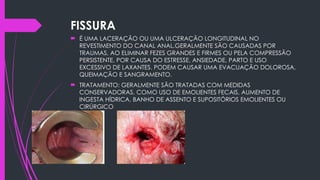 FISSURA
 É UMA LACERAÇÃO OU UMA ULCERAÇÃO LONGITUDINAL NO
REVESTIMENTO DO CANAL ANAL.GERALMENTE SÃO CAUSADAS POR
TRAUMAS, AO ELIMINAR FEZES GRANDES E FIRMES OU PELA COMPRESSÃO
PERSISTENTE, POR CAUSA DO ESTRESSE, ANSIEDADE, PARTO E USO
EXCESSIVO DE LAXANTES. PODEM CAUSAR UMA EVACUAÇÃO DOLOROSA,
QUEIMAÇÃO E SANGRAMENTO.
 TRATAMENTO: GERALMENTE SÃO TRATADAS COM MEDIDAS
CONSERVADORAS, COMO USO DE EMOLIENTES FECAIS, AUMENTO DE
INGESTA HÍDRICA, BANHO DE ASSENTO E SUPOSITÓRIOS EMOLIENTES OU
CIRÚRGICO
 