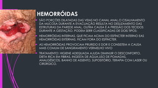 HEMORRÓIDAS
 SÃO PORÇÕES DILATADAS DAS VEIAS NO CANAL ANAL.O CISALHAMENTO
DA MUCOSA DURANTE A EVACUAÇÃO RESULTA NO DESLIZAMENTO DAS
ESTRUTURAS DA PAREDE ANAL, OUTRA CAUSA É A PRESSÃO DOS TECIDOS
DURANTE A GESTAÇÃO. PODEM SERR CLASSIFICADAS DE DOIS TIPOS:
 HEMORRÓIDAS INTERNAS, QUE FICAM ACIMA DO ESFÍNCTER INTERNO EAS
HEMORRÓIDAS EXTERNAS, FICAM FORA DO ESFÍNCTER.
 AS HEMORRÓIDAS PROVOCAM PRURIDO E DOR E CONSISTEM A CAUSA
MAIS COMUM DE SANGRAMENTO VERMELHO VIVO
 TRATAMENTO: HIGIENE ADEQUADA AJUDA DIMINUIR O DESCONFORTO,
DIETA RICA EM FIBRAS, INGESTA DE ÁGUA,USO DE POMADAS,
ANALGÉSICOS, BANHO DE ASSENTO, SUPOSITÓRIO, TERAPIA COM LASER OU
CIRÚRGICO.
 