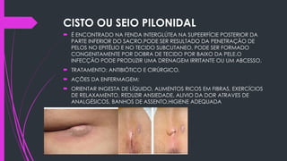 CISTO OU SEIO PILONIDAL
 É ENCONTRADO NA FENDA INTERGLÚTEA NA SUPEERFÍCIE POSTERIOR DA
PARTE INFERIOR DO SACRO.PODE SER RESULTADO DA PENETRAÇÃO DE
PELOS NO EPITÉLIO E NO TECIDO SUBCUTANEO, PODE SER FORMADO
CONGENITAMENTE POR DOBRA DE TECIDO POR BAIXO DA PELE.O
INFECÇÃO PODE PRODUZIR UMA DRENAGEM IRRITANTE OU UM ABCESSO.
 TRATAMENTO: ANTIBIÓTICO E CIRÚRGICO.
 AÇÕES DA ENFERMAGEM:
 ORIENTAR INGESTA DE LÍQUIDO, ALIMENTOS RICOS EM FIBRAS, EXERCÍCIOS
DE RELAXAMENTO, REDUZIR ANSIEDADE, ALIVIO DA DOR ATRAVES DE
ANALGÉSICOS, BANHOS DE ASSENTO,HIGIENE ADEQUADA
 