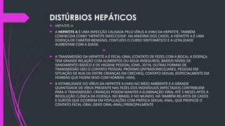 DISTÚRBIOS HEPÁTICOS
 HEPATITE A
 A HEPATITE A É UMA INFECÇÃO CAUSADA PELO VÍRUS A (HAV) DA HEPATITE, TAMBÉM
CONHECIDA COMO “HEPATITE INFECCIOSA”. NA MAIORIA DOS CASOS, A HEPATITE A É UMA
DOENÇA DE CARÁTER BENIGNO, CONTUDO O CURSO SINTOMÁTICO E A LETALIDADE
AUMENTAM COM A IDADE.
 TRANSMISSÃO
 A TRANSMISSÃO DA HEPATITE A É FECAL-ORAL (CONTATO DE FEZES COM A BOCA). A DOENÇA
TEM GRANDE RELAÇÃO COM ALIMENTOS OU ÁGUA INSEGUROS, BAIXOS NÍVEIS DE
SANEAMENTO BÁSICO E DE HIGIENE PESSOAL (OMS, 2019). OUTRAS FORMAS DE
TRANSMISSÃO SÃO O CONTATO PESSOAL PRÓXIMO (INTRADOMICILIARES, PESSOAS EM
SITUAÇÃO DE RUA OU ENTRE CRIANÇAS EM CRECHES), CONTATO SEXUAL (ESPECIALMENTE EM
HOMENS QUE FAZEM SEXO COM HOMENS -HSH).
 A ESTABILIDADE DO VÍRUS DA HEPATITE A (HAV) NO MEIO AMBIENTE E A GRANDE
QUANTIDADE DE VÍRUS PRESENTE NAS FEZES DOS INDIVÍDUOS INFECTADOS CONTRIBUEM
PARA A TRANSMISSÃO. CRIANÇAS PODEM MANTER A ELIMINAÇÃO VIRAL ATÉ 5 MESES APÓS A
RESOLUÇÃO CLÍNICA DA DOENÇA. NO BRASIL E NO MUNDO, HÁ TAMBÉM RELATOS DE CASOS
E SURTOS QUE OCORREM EM POPULAÇÕES COM PRÁTICA SEXUAL ANAL, QUE PROPICIE O
CONTATO FECAL-ORAL (SEXO ORAL-ANAL) PRINCIPALMENTE.
 