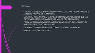 PREVENÇÃO
• LAVAR AS MÃOS (INCLUINDO APÓS O USO DO SANITÁRIO, TROCAR FRALDAS E
ANTES DO PREPARO DE ALIMENTOS);
• LAVAR COM ÁGUA TRATADA, CLORADA OU FERVIDA, OS ALIMENTOS QUE SÃO
CONSUMIDOS CRUS, DEIXANDO-OS DE MOLHO POR 30 MINUTOS;
• COZINHAR BEM OS ALIMENTOS ANTES DE CONSUMI-LOS, PRINCIPALMENTE
MARISCOS, FRUTOS DO MAR E PEIXES;
• LAVAR ADEQUADAMENTE PRATOS, COPOS, TALHERES E MAMADEIRAS;
• USAR INSTALAÇÕES SANITÁRIAS;
 