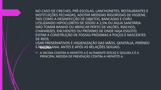 NO CASO DE CRECHES, PRÉ-ESCOLAS, LANCHONETES, RESTAURANTES E
INSTITUIÇÕES FECHADAS, ADOTAR MEDIDAS RIGOROSAS DE HIGIENE,
TAIS COMO A DESINFECÇÃO DE OBJETOS, BANCADAS E CHÃO
UTILIZANDO HIPOCLORITO DE SÓDIO A 2,5% OU ÁGUA SANITÁRIA.
NÃO TOMAR BANHO OU BRINCAR PERTO DE VALÕES, RIACHOS,
CHAFARIZES, ENCHENTES OU PRÓXIMO DE ONDE HAJA ESGOTO;
EVITAR A CONSTRUÇÃO DE FOSSAS PRÓXIMAS A POÇOS E NASCENTES
DE RIOS;
USAR PRESERVATIVOS E HIGIENIZAÇÃO DAS MÃOS, GENITÁLIA, PERÍNEO
E REGIÃO ANAL ANTES E APÓS AS RELAÇÕES SEXUAIS.
 VACINA
 A VACINA CONTRA A HEPATITE A É ALTAMENTE EFICAZ E SEGURA E É A
PRINCIPAL MEDIDA DE PREVENÇÃO CONTRA A HEPATITE A.
 