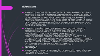 TRATAMENTO
 A HEPATITE B PODE SE DESENVOLVER DE DUAS FORMAS: AGUDA E
CRÔNICA. A AGUDA É QUANDO A INFECÇÃO TEM CURTA DURAÇÃO.
OS PROFISSIONAIS DE SAÚDE CONSIDERAM QUE A FORMA É
CRÔNICA QUANDO A DOENÇA DURA MAIS DE SEIS MESES. O RISCO
DE A DOENÇA TORNAR-SE CRÔNICA DEPENDE DA IDADE NA QUAL
OCORRE A INFECÇÃO.
 A HEPATITE B NÃO TEM CURA. ENTRETANTO, O TRATAMENTO
DISPONIBILIZADO NO SUS OBJETIVA REDUZIR O RISCO DE
PROGRESSÃO DA DOENÇA E SUAS COMPLICAÇÕES,
ESPECIFICAMENTE CIRROSE, CÂNCER HEPÁTICO E MORTE. OS
MEDICAMENTOS DISPONÍVEIS PARA CONTROLE DA HEPATITE B SÃO
A ALFAPEGINTERFERONA, O TENOFOVIR DESOPROXILA (TDF), O
ENTECAVIR E O TENOFOVIR ALAFENAMIDA (TAF).
 PREVENÇÃO
 A PRINCIPAL FORMA DE PREVENÇÃO DA INFECÇÃO PELO VÍRUS DA
HEPATITE B É A VACINA
 