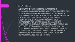 HEPATITE C
 A HEPATITE C É UM PROCESSO INFECCIOSO E
INFLAMATÓRIO CAUSADO PELO VÍRUS C DA HEPATITE E QUE
PODE SE MANIFESTAR NA FORMA AGUDA OU CRÔNICA,
SENDO ESTA SEGUNDA A FORMA MAIS COMUM. A HEPATITE
CRÔNICA PELO HCV É UMA DOENÇA DE CARÁTER
SILENCIOSO QUE EVOLUI SORRATEIRAMENTE E SE
CARACTERIZA POR UM PROCESSO INFLAMATÓRIO
PERSISTENTE NO FÍGADO. APROXIMADAMENTE 60% A 85%
DOS CASOS SE TRONAM CRÔNICOS E, EM MÉDIA, 20%
EVOLUEM PARA CIRROSE AO LONGO DO TEMPO. UMA VEZ
ESTABELECIDO O DIAGNÓSTICO DE CIRROSE HEPÁTICA, O
RISCO ANUAL PARA O SURGIMENTO DE CARCINOMA
HEPATOCELULAR (CHC) É DE 1% A 5%
 