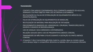TRANSMISSÃO
• CONTATO COM SANGUE CONTAMINADO, PELO COMPARTILHAMENTO DE AGULHAS,
SERINGAS E OUTROS OBJETOS PARA USO DE DROGAS (CACHIMBOS);
• REUTILIZAÇÃO OU FALHA DE ESTERILIZAÇÃO DE EQUIPAMENTOS MÉDICOS OU
ODONTOLÓGICOS;
• FALHA DE ESTERILIZAÇÃO DE EQUIPAMENTOS DE MANICURE;
• REUTILIZAÇÃO DE MATERIAL PARA REALIZAÇÃO DE TATUAGEM;
• PROCEDIMENTOS INVASIVOS (EX: HEMODIÁLISE, CIRURGIAS, TRANSFUSÃO) EM OS
DEVIDOS CUIDADOS DE BIOSSEGURANÇA;
• USO DE SANGUE E SEUS DERIVADOS CONTAMINADOS;
• RELAÇÕES SEXUAIS SEM O USO DE PRESERVATIVOS (MENOS COMUM);
• TRANSMISSÃO DE MÃE PARA O FILHO DURANTE A GESTAÇÃO OU PARTO (MENOS
COMUM).
 A hepatite C não é transmitida pelo leite materno, comida, água ou contato casual,
como abraçar, beijar e compartilhar alimentos ou bebidas com uma pessoa infectada.
 
