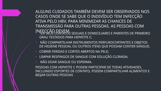 ALGUNS CUIDADOS TAMBÉM DEVEM SER OBSERVADOS NOS
CASOS ONDE SE SABE QUE O INDIVÍDUO TEM INFECÇÃO
ATIVA PELO HBV, PARA MINIMIZAR AS CHANCES DE
TRANSMISSÃO PARA OUTRAS PESSOAS. AS PESSOAS COM
INFECÇÃO DEVEM
• TER SEUS CONTATOS SEXUAIS E DOMICILIARES E PARENTES DE PRIMEIRO
GRAU TESTADOS PARA HEPATITE C;
• NÃO COMPARTILHAR INSTRUMENTOS PERFUROCORTANTES E OBJETOS
DE HIGIENE PESSOAL OU OUTROS ITENS QUE POSSAM CONTER SANGUE;
• COBRIR FERIDAS E CORTES ABERTOS NA PELE;
• LIMPAR RESPINGOS DE SANGUE COM SOLUÇÃO CLORADA;
• NÃO DOAR SANGUE OU ESPERMA.
PESSOAS COM HEPATITE C PODEM PARTICIPAR DE TODAS ATIVIDADES,
INCLUINDO ESPORTES DE CONTATO, PODEM COMPARTILHAR ALIMENTOS E
BEIJAR OUTRAS PESSOAS
 