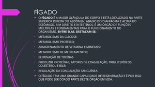 FÍGADO
 O FÍGADO É A MAIOR GLÂNDULA DO CORPO E ESTÁ LOCALIZADO NA PARTE
SUPERIOR DIREITA DO ABDÔMEN, ABAIXO DO DIAFRAGMA E ACIMA DO
ESTÔMAGO, RIM DIREITO E INTESTINOS. É UM ÓRGÃO DE FUNÇÕES
MÚLTIPLAS E FUNDAMENTAIS PARA O FUNCIONAMENTO DO
ORGANISMO. ENTRE ELAS, DESTACAM-SE:
• METABOLISMO DA GLICOSE;
• METABOLISMO PROTEICO;
• ARMAZENAMENTO DE VITAMINA E MINERAIS;
• METABOLISMO DE MEDICAMENTOS;
• ELIMINAÇÃO DE TOXINAS
• PRODUZIR PROTEÍNAS, FATORES DE COAGULAÇÃO, TRIGLICERÍDEOS,
COLESTEROL E BILE;
• REGULAÇÃO DA COAGULAÇÃO SANGUÍNEA.
 O FÍGADO TEM UMA GRANDE CAPACIDADE DE REGENERAÇÃO E É POR ISSO
QUE PODE SER DOADO PARTE DESTE ÓRGÃO EM VIDA.
 