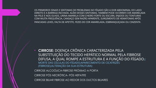OS PRIMEIROS SINAIS E SINTOMAS DE PROBLEMAS NO FÍGADO SÃO A DOR ABDOMINAL DO LADO
DIREITO E A BARRIGA INCHADA. ALÉM DESSES SINTOMAS, TAMBÉM PODE OCORRER COR AMARELADA
NA PELE E NOS OLHOS, URINA AMARELA COM CHEIRO FORTE OU ESCURA, ENJOOS OU TONTURAS
COM MUITA FREQUÊNCIA, CANSAÇO SEM RAZÃO APARENTE, SURGIMENTO DE HEMATOMAS APÓS
PANCADAS LEVES, FALTA DE APETITE, FEZES DE COR AMARELADA, ESBRANQUIÇADA OU CINZENTA.
• CIRROSE: DOENÇA CRÔNICA CARACTERIZADA PELA
SUBSTITUIÇÃO DO TECIDO HEPÁTICO NORMAL PELA FIBROSE
DIFUSA, A QUAL ROMPE A ESTRUTURA E A FUNÇÃO DO FÍGADO;(
MORTE DAS CÉLULAS DO FÍGADO;APARECIMENTO DE CICATRIZES
(FIBROSE);ALTERAÇÃO DA SUA ESTRUTURA)
CIRROSE ALCOÓLICA-FIBROSE PRÓXIMO A PORTA
CIRROSE PÓS NECRÓTICA- PÓS HEPATITE
CIRROSE BILIAR FIBROSE AO REDOR DOS DUCTOS BILIARES
 