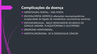 Complicações da doença:
 HIPERTENSÃO PORTAL;- VEIA PORTA
 ENCEFALOPATIA HEPÁTICA-alterações neuropsiquiátricas
incapacidade do fígado de metabolizar neurotoxinas (amônia)
 ESPLENOMEGALIA - BAÇO-RENOVADOR-ACUMOLO DE
SANGUE-ANEMIA, PLAQUETOPENIA E LEUCOPENIA
 SÍNDROME HEPATORENAL:
 HEPATOCARCINOMA- 30 % DESENVOLVE CÂNCER
 