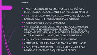 Sintomas
 • ASSINTOMÁTICO, OU COM SINTOMAS INESPECÍFICOS
COMO FADIGA, CANSAÇO, ANOREXIA (PERDA DO APETITE)
 • INCHAÇO: EDEMA NAS PERNAS, ACÚMULO DE LÍQUIDO NA
BARRIGA (ASCITE) E PULMÃO (DERRAME PLEURAL)
 • ICTERÍCIA: PELE E OLHOS AMARELOS
 • ALTERAÇÕES HORMONAIS: MULHERES PODEM PARAR DE
MENSTRUAR, HOMENS PODEM TER IMPOTÊNCIA SEXUAL,
GINECOMASTIA (MAMAS AUMENTADAS) E DIMINUIÇÃO DE
PELOS AXILARES E PUBARES, ATROFIA DE TESTÍCULOS
 • EQUIMOSES E SANGRAMENTOS ESPONTÂNEOS
 • ERITEMA PALMAR: PALMAS DAS MÃOS AVERMELHADAS
 • BAQUETEAMENTO DIGITAL: UNHAS MAIS ANGULADAS,
DANDO O ASPECTO DE BAQUETAS AOS DEDOS).
 