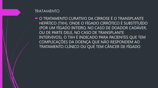 TRATAMENTO
 O TRATAMENTO CURATIVO DA CIRROSE É O TRANSPLANTE
HEPÁTICO (TXH), ONDE O FÍGADO CIRRÓTICO É SUBSTITUÍDO
(POR UM FÍGADO INTEIRO, NO CASO DE DOADOR CADÁVER,
OU DE PARTE DELE, NO CASO DE TRANSPLANTE
INTERVIVOS). O TXH É INDICADO PARA PACIENTES QUE TEM
COMPLICAÇÕES DA DOENÇA QUE NÃO RESPONDEM AO
TRATAMENTO CLÍNICO OU QUE TEM CÂNCER DE FÍGADO..
 