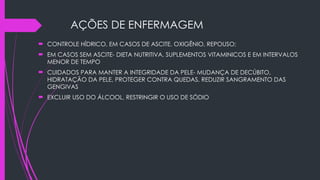 AÇÕES DE ENFERMAGEM
 CONTROLE HÍDRICO, EM CASOS DE ASCITE, OXIGÊNIO, REPOUSO;
 EM CASOS SEM ASCITE- DIETA NUTRITIVA, SUPLEMENTOS VITAMINICOS E EM INTERVALOS
MENOR DE TEMPO
 CUIDADOS PARA MANTER A INTEGRIDADE DA PELE- MUDANÇA DE DECÚBITO,
HIDRATAÇÃO DA PELE, PROTEGER CONTRA QUEDAS, REDUZIR SANGRAMENTO DAS
GENGIVAS
 EXCLUIR USO DO ÁLCOOL, RESTRINGIR O USO DE SÓDIO
 
