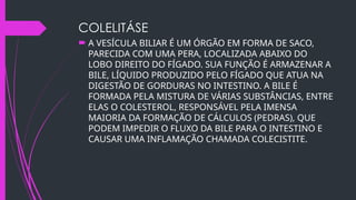 COLELITÁSE
 A VESÍCULA BILIAR É UM ÓRGÃO EM FORMA DE SACO,
PARECIDA COM UMA PERA, LOCALIZADA ABAIXO DO
LOBO DIREITO DO FÍGADO. SUA FUNÇÃO É ARMAZENAR A
BILE, LÍQUIDO PRODUZIDO PELO FÍGADO QUE ATUA NA
DIGESTÃO DE GORDURAS NO INTESTINO. A BILE É
FORMADA PELA MISTURA DE VÁRIAS SUBSTÂNCIAS, ENTRE
ELAS O COLESTEROL, RESPONSÁVEL PELA IMENSA
MAIORIA DA FORMAÇÃO DE CÁLCULOS (PEDRAS), QUE
PODEM IMPEDIR O FLUXO DA BILE PARA O INTESTINO E
CAUSAR UMA INFLAMAÇÃO CHAMADA COLECISTITE.
 