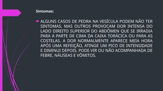 Sintomas:
 ALGUNS CASOS DE PEDRA NA VESÍCULA PODEM NÃO TER
SINTOMAS, MAS OUTROS PROVOCAM DOR INTENSA DO
LADO DIREITO SUPERIOR DO ABDÔMEN QUE SE IRRADIA
PARA A PARTE DE CIMA DA CAIXA TORÁCICA OU PARA AS
COSTELAS. A DOR NORMALMENTE APARECE MEIA HORA
APÓS UMA REFEIÇÃO, ATINGE UM PICO DE INTENSIDADE
E DIMINUI DEPOIS. PODE VIR OU NÃO ACOMPANHADA DE
FEBRE, NÁUSEAS E VÔMITOS.
 