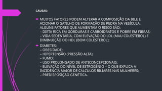 CAUSAS:
 MUITOS FATORES PODEM ALTERAR A COMPOSIÇÃO DA BILE E
ACIONAR O GATILHO DE FORMAÇÃO DE PEDRA NA VESÍCULA.
ALGUNS FATORES QUE AUMENTAM O RISCO SÃO:
– DIETA RICA EM GORDURAS E CARBOIDRATOS E POBRE EM FIBRAS;
– VIDA SEDENTÁRIA, COM ELEVAÇÃO DO LDL (MAU COLESTEROL) E
DIMINUIÇÃO DO HDL (BOM COLESTEROL);
 DIABETES;
– OBESIDADE;
– HIPERTENSÃO (PRESSÃO ALTA);
– FUMO;
– USO PROLONGADO DE ANTICONCEPCIONAIS;
– ELEVAÇÃO DO NÍVEL DE ESTROGÊNIO – O QUE EXPLICA A
INCIDÊNCIA MAIOR DE CÁLCULOS BILIARES NAS MULHERES;
– PREDISPOSIÇÃO GENÉTICA.
 