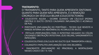 TRATAMENTO:
O TRATAMENTO, TANTO PARA QUEM APRESENTA SINTOMAS
QUANTO PARA QUEM NÃO APRESENTA, É A REMOÇÃO
CIRÚRGICA DA VESÍCULA BILIAR (COLECISTECTOMIA)
 COLECISTITE AGUDA – OCORRE QUANDO UM CÁLCULO (PEDRA)
OBSTRUI O DUCTO CÍSTICO CAUSANDO INFLAMAÇÕES E ACÚMULO
DE PUS;
 PERITONITE (INFLAMAÇÃO DO PERITÔNIO – TECIDO QUE REVESTE A
PAREDE INTERNA DO ABDÔMEN) OU ACÚMULO DE MUCO;
 FÍSTULAS (PERFURAÇÕES) PARA O INTESTINO DELGADO OU CÓLON
CAUSANDO OBSTRUÇÃO INTESTINAL (ÍLEO BILIAR), SANGRAMENTO E
INFECÇÕES;
 COLEDOCOLITÍASE (CÁLCULOS NO DUCTO QUE TRANSPORTA A BILE);
 COLANGITE E PAPILITES (INFLAMAÇÃO DAS VIAS BILIARES);
 PANCREATITE (INFLAMAÇÃO NO PÂNCREAS). A MORTALIDADE
NESSES CASOS É DE 7 A 15%.
 
