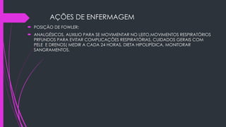 AÇÕES DE ENFERMAGEM
 POSIÇÃO DE FOWLER;
 ANALGÉSICOS, AUXILIO PARA SE MOVIMENTAR NO LEITO,MOVIMENTOS RESPIRATÓRIOS
PRFUNDOS PARA EVITAR COMPLICAÇÕES RESPIRATÓRIAS, CUIDADOS GERAIS COM
PELE E DRENOS( MEDIR A CADA 24 HORAS, DIETA HIPOLIPÍDICA, MONITORAR
SANGRAMENTOS.
 