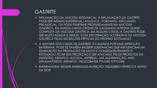 GASTRITE
 INFLAMAÇÃO DA MUCOSA ESTOMACAL. A INFLAMAÇÃO DA GASTRITE
PODE SER APENAS SUPERFICIAL( AGUDA) E , PORTANTO, NÃO MUITO
PREJUDICIAL, OU PODE PENETRAR PROFUNDAMENTE NA MUCOSA
GÁSTRICA, EM MUITOS CASOS CRÔNICOS CAUSANDO ATROFIA QUASE
COMPLETA DA MUCOSA GÁSTRICA. EM ALGUNS CASOS, A GASTRITE PODE
SER MUITO AGUDA E GRAVE, COM ESCORIAÇÃO ULCERATIVA DA MUCOSA
GÁSTRICA PELAS SECREÇÕES PÉPTICAS DO PRÓPRIO ESTÕMAGO.
 A MAIORIA DOS CASOS DE GASTRITE, É CAUSADA POR UMA INFECÇÃO
BATERIANA. PODE SE TAMBÉM INGERIR SUBSTANCIAS QUE INFLUENCIAM NA
DIMINUIÇÃO DA PRODUÇÃO DE MUCO E CONSEQUENTEMENTE O
ESTÕMAGO FICAR SEM PROTEÇÃO E SER ATACADO PELOS PRODUTOS DA
DIGESTÃO. EXEMPLO: ÁLCOOL, ASPIRINA , MÁ ALIMENTAÇÃO, ANTI
INFLAMATÓRIOS. EXEMPLO : HELICOBATER PYLORI( H PYLORI)
 ENFERMAGEM: REDIZIR ANSIEDADE,NUTRIÇÃO, EQUILÍBRIO HÍDRICO E ALÍVIO
DA DOR
 
