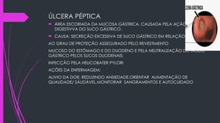 ÚLCERA PÉPTICA
 ÁREA ESCORIADA DA MUCOSA GÁSTRICA, CAUSADA PELA AÇÃO
DIGESTIVVA DO SUCO GÁSTRICO.
 CAUSA: SECREÇÃO EXCESSIVA DE SUCO GÁSTRICO EM RELAÇÃO
AO GRAU DE PROTEÇÃO ASSEGURADO PELO REVESTIMENTO
MUCOSO DO ESTÔMAGO E DO DUODENO E PELA NEUTRALIZAÇÃO DO ÁCIDO
GÁSTRICO PELOS SUCOS DUODENAIS;
INFECÇÃO PELA HELICOBATER PYLORI
AÇÕES DA ENFERMAGEM:
ALIVIO DA DOR, REDUZINDO ANSIEDADE,ORIENTAR ALIMENTAÇÃO DE
QUALIDADE/ SÁUDÁVEL,MONITORAR SANGRAMENTOS E AUTOCUIDADO
 