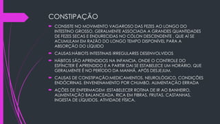 CONSTIPAÇÃO
 CONSISTE NO MOVIMENTO VAGAROSO DAS FEZES AO LONGO DO
INTESTINO GROSSO, GERALMENTE ASSOCIADA A GRANDES QUANTIDADES
DE FEZES SECAS E ENDURECIDAS NO CÓLON DESCENDENTE , QUE AÍ SE
ACUMULAM EM RAZÃO DO LONGO TEMPO DISPONÍVEL PARA A
ABSORÇÃO DO LÍQUIDO
 CAUSAS:HÁBIOTS INTESTINAIS IRREGULARES DESENVOLVIDOS
 HÁBITOS SÃO APRENDIDOS NA INFANCIA, ONDE O CONTROLE DO
ESFÍNCTER É APRENDIDO E A PARTIR DAI SE ESTABELECE UM HORÁRIO, QUE
GERALMENTE É NO PERÍODO DA MANHÃ, APÓS DESJEJUM.
 CAUSAS DE CONSTIPAÇÃO:MEDICAMENTOS, NEUROLÓGICO, CONDIÇÕES
ENDÓCRINAS, ENVENENAMENTO POR CHUMBO, ALIMENTAÇÃO ERRADA
 AÇÕES DE ENFERMAGEM :ESTABELECER ROTINA DE IR AO BANHEIRO,
ALIMENTAÇÃO BALANCEADA, RICA EM FIBRAS, FRUTAS, CASTANHAS,
INGESTA DE LÍQUIDOS, ATIVIDADE FÍSICA,
 