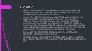 DIARRÉIA
 RÁPIDO DESLOCAMENTO DA MATÉRIA FECAL AO LONGO DO INTESTINO
GROSSO . TENDO COMO PRINCIPAL CAUSA, AS INFECÇÕES DO TRATO
GASTRINTESTINAL, DENOMIDADO DE ENTERITES.
 NA DIARRÉIA INFECCIOSA COMUM, A INFECÇÃO É MAIS ACENTUADA NO
INTESTINO GROSSO E NA EXTREMIDADE DISTAL DO ILEO. A MUCOSA
INTESTINAL FICA IMENSAMENTE IRRITADA E SUA ATIVIDADE SECRETORA
AUMENTA MUITO. ALÉM DISSO A MOTILIDADE DA PAREDE DO INTEESTINO
AUMENTA MUITO, CONSEQUENTEMENTE , GRANDE QUANTIDADE DE LÍQUIDO
PASSA A ESTAR DISPONÍVEL PARA ELIMINAÇÃO.E AO MESMO TEMPO, FORTES
MOVIMENTOS PROPULSIVOS IMPELEM ESSE LÍQUIDO PARA SAÍDA.
 CAUSAS;USO DE MEDICAÇÕES, DISTÚBIOS VIRAIS OU BACTERIANOS,
DISFUNÇÃO NUTRICIONAL, ALIMENTAÇÃO.
 AÇÕES DE ENFERMAGEM: ORIENTAR REPOUSO, HIDRATAÇÃO, ALIMENTOS
COM POUCO VOLUME, EVITAR ALIMENTOS MUITO QUENTES OU FRIOS, EVITAR;
ETC
 