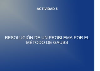 ACTIVIDAD 5




RESOLUCIÓN DE UN PROBLEMA POR EL
        MÉTODO DE GAUSS
 