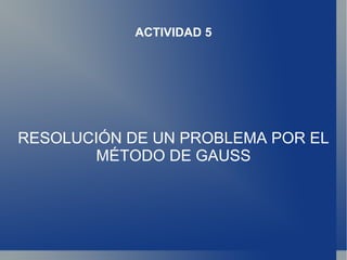 ACTIVIDAD 5




RESOLUCIÓN DE UN PROBLEMA POR EL
       MÉTODO DE GAUSS
 