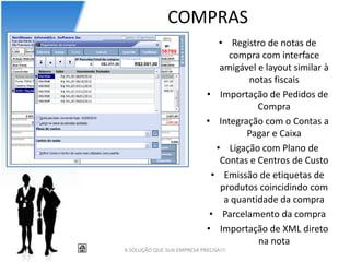 COMPRAS
                                • Registro de notas de
                                  compra com interface
                                amigável e layout similar à
                                      notas fiscais
                             • Importação de Pedidos de
                                         Compra
                             • Integração com o Contas a
                                      Pagar e Caixa
                               • Ligação com Plano de
                                Contas e Centros de Custo
                              • Emissão de etiquetas de
                                produtos coincidindo com
                                 a quantidade da compra
                              • Parcelamento da compra
                             • Importação de XML direto
                                         na nota
A SOLUÇÃO QUE SUA EMPRESA PRECISA!!!
 
