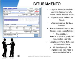 FATURAMENTO
                              •   Registro de notas de venda
                                   com interface amigável e
                                 layout similar à notas fiscais
                               • Importação de Pedidos de
                                              Venda
                               • Integração com o Contas a
                                             Receber
                              • Parcelamento da venda por
                                 taxa de juros ou coeficiente
                                     • Impressão de
                                boletos, duplicatas, promissó
                                     rias, recibos e carnês
                             • Ligação com Plano de Contas
                                      e Centros de Custo
                                 • Fácil configuração da
                                  impressão da nota fiscal e
                                     nota fiscal eletrônica
A SOLUÇÃO QUE SUA EMPRESA PRECISA!!!
 