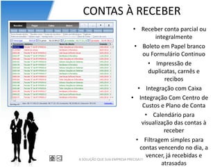 CONTAS À RECEBER
                             • Receber conta parcial ou
                                        integralmente
                              • Boleto em Papel branco
                                   ou Formulário Continuo
                                      • Impressão de
                                      duplicatas, carnês e
                                            recibos
                                • Integração com Caixa
                            • Integração Com Centro de
                                   Custos e Plano de Conta
                                     • Calendário para
                                   visualização das contas à
                                            receber
                               • Filtragem simples para
                                 contas vencendo no dia, a
A SOLUÇÃO QUE SUA EMPRESA PRECISA!!!
                                     vencer, já recebidas e
                                           atrasadas
 