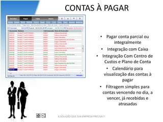 CONTAS À PAGAR


                               • Pagar conta parcial ou
                                      integralmente
                               • Integração com Caixa
                             • Integração Com Centro de
                                 Custos e Plano de Conta
                                  • Calendário para
                                 visualização das contas à
                                           pagar
                              • Filtragem simples para
                                contas vencendo no dia, a
                                   vencer, já recebidas e
                                         atrasadas

A SOLUÇÃO QUE SUA EMPRESA PRECISA!!!
 