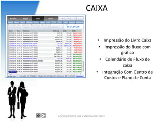 CAIXA


                              • Impressão do Livro Caixa
                               • Impressão do fluxo com
                                          gráfico
                                • Calendário do Fluxo de
                                           caixa
                             • Integração Com Centro de
                                  Custos e Plano de Conta




A SOLUÇÃO QUE SUA EMPRESA PRECISA!!!
 