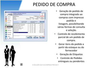 PEDIDO DE COMPRA
                                • Geração de pedido de
                                     compra integrado ao
                                    compras com impresso
                                           padrão e
                                   listagem, possibilitando
                                  várias formas de consulta
                                           e seleção.
                              • Controle de recebimento
                                   parcial de um pedido de
                                            compra.
                               • Gerar itens do pedido a
                                   partir do estoque ou do
                                          fornecedor
                                • Geração de Etiquetas
                                 • Controle de Pedidos
                                   entregues ou pendentes
A SOLUÇÃO QUE SUA EMPRESA PRECISA!!!
 