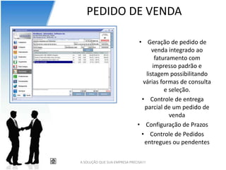 PEDIDO DE VENDA

                                • Geração de pedido de
                                       venda integrado ao
                                        faturamento com
                                       impresso padrão e
                                    listagem possibilitando
                                  várias formas de consulta
                                            e seleção.
                                 • Controle de entrega
                                   parcial de um pedido de
                                              venda
                               • Configuração de Prazos
                                 • Controle de Pedidos
                                   entregues ou pendentes

A SOLUÇÃO QUE SUA EMPRESA PRECISA!!!
 